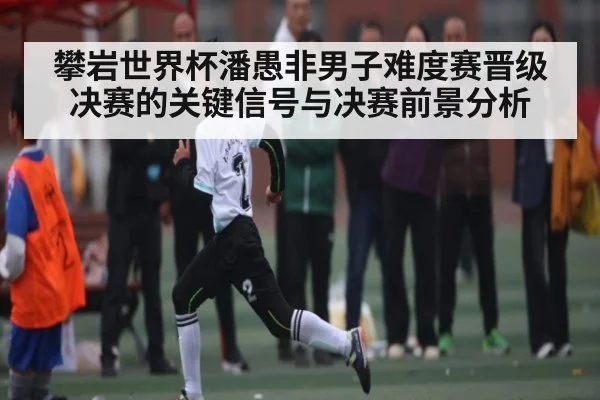 攀岩世界杯潘愚非男子难度赛晋级决赛的关键信号与决赛前景分析