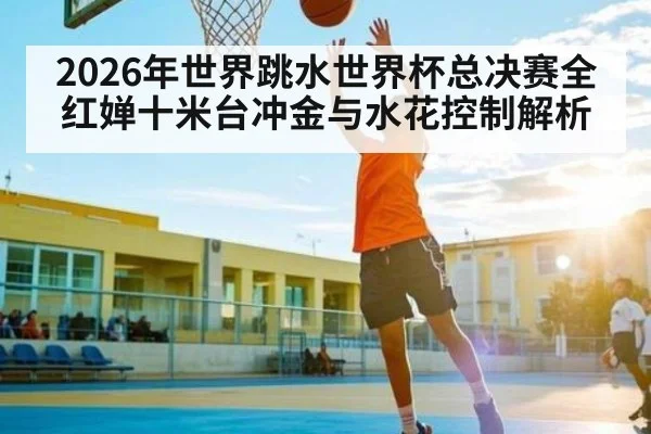 2026年世界跳水世界杯总决赛全红婵十米台冲金与水花控制解析