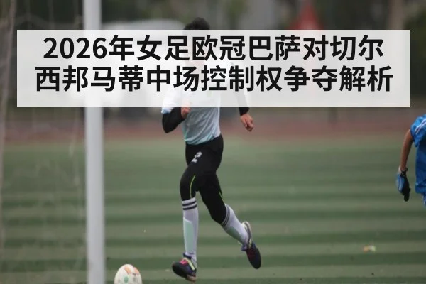 2026年女足欧冠巴萨对切尔西邦马蒂中场控制权争夺解析