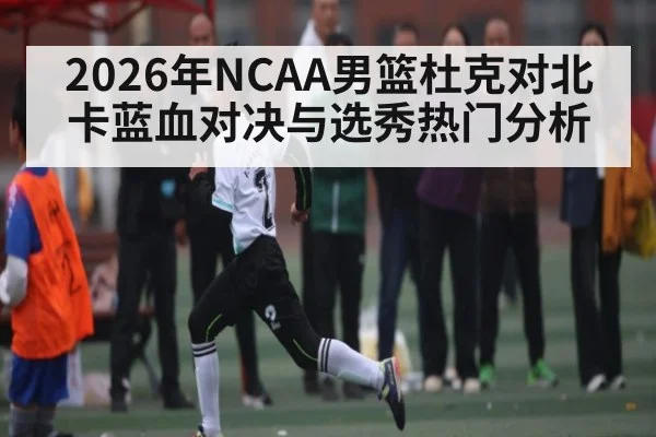 2026年NCAA男篮杜克对北卡蓝血对决与选秀热门分析